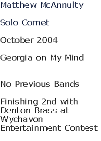 Matthew McAnnulty

Solo Cornet

October 2004

Georgia on My Mind


No Previous Bands

Finishing 2nd with 
Denton Brass at 
Wychavon 
Entertainment Contest
