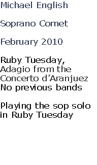 Michael English

Soprano Cornet

February 2010

Ruby Tuesday, 
Adagio from the 
Concerto d’Aranjuez
No previous bands

Playing the sop solo 
in Ruby Tuesday




