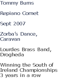 Tommy Burns

Repiano Cornet

Sept 2007

Zorba’s Dance,
Caravan

Lourdes Brass Band, 
Drogheda

Winning the South of 
Ireland Championships
3 years in a row

